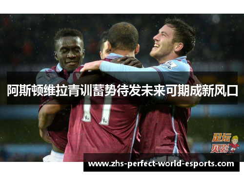 阿斯顿维拉青训蓄势待发未来可期成新风口
